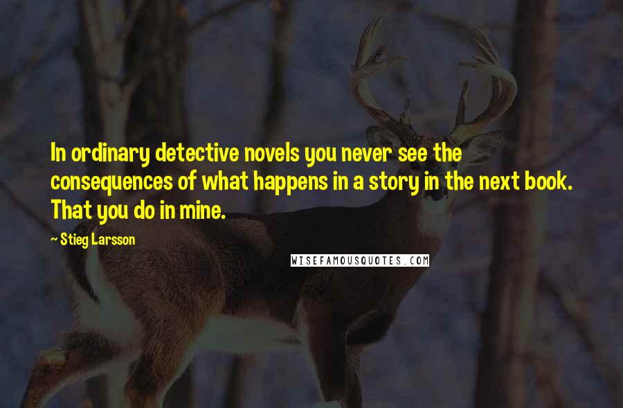 Stieg Larsson Quotes: In ordinary detective novels you never see the consequences of what happens in a story in the next book. That you do in mine.