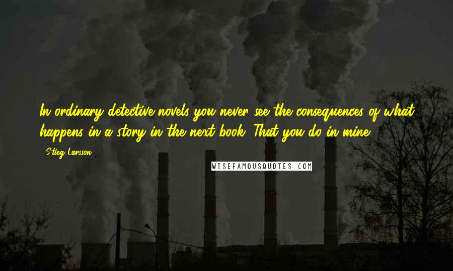 Stieg Larsson Quotes: In ordinary detective novels you never see the consequences of what happens in a story in the next book. That you do in mine.