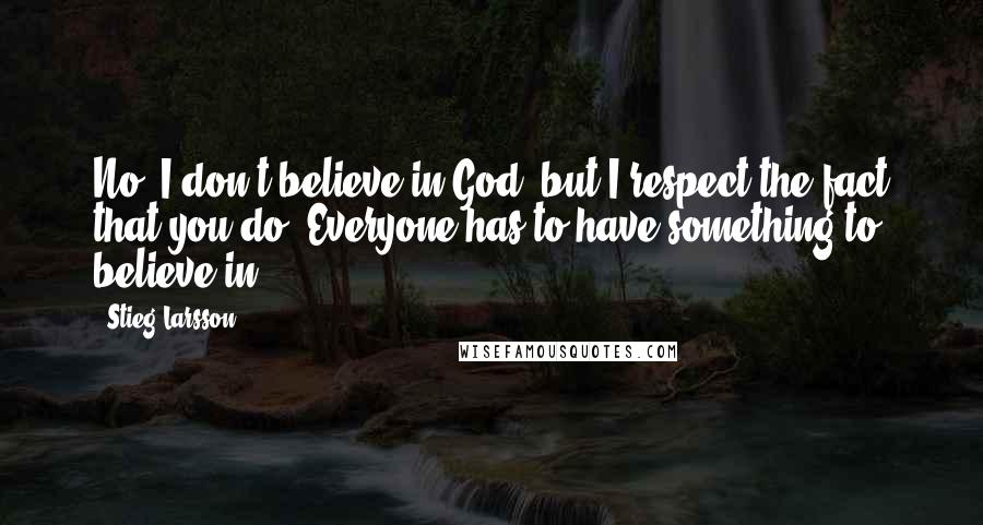 Stieg Larsson Quotes: No, I don't believe in God, but I respect the fact that you do. Everyone has to have something to believe in.