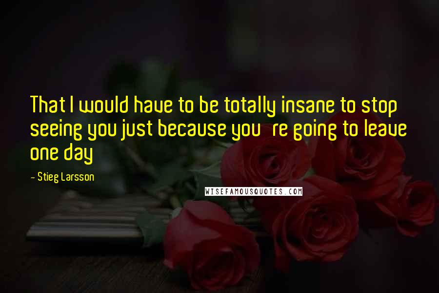 Stieg Larsson Quotes: That I would have to be totally insane to stop seeing you just because you're going to leave one day