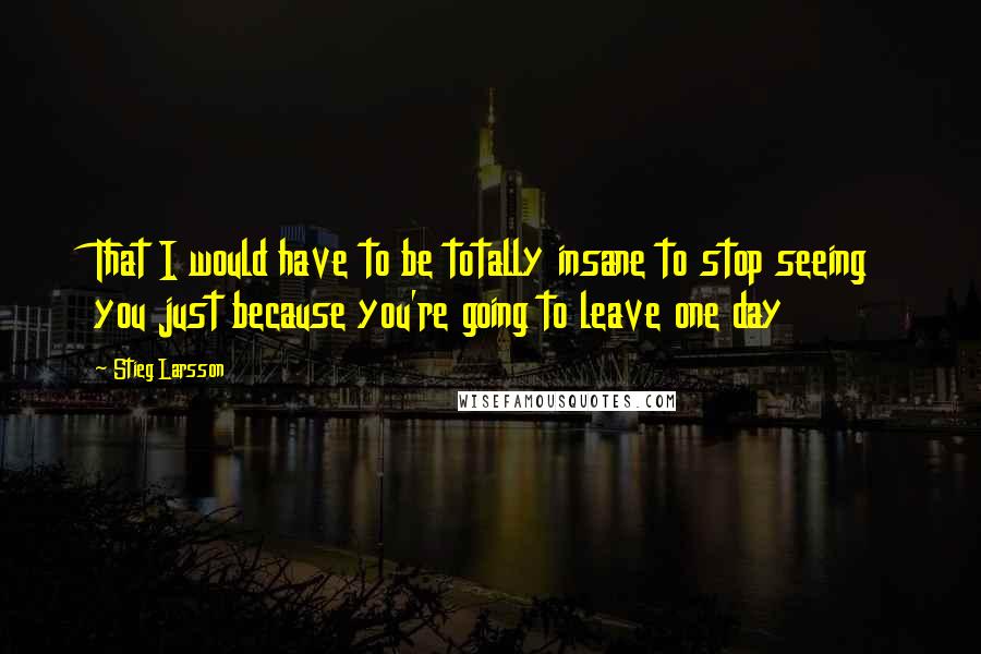 Stieg Larsson Quotes: That I would have to be totally insane to stop seeing you just because you're going to leave one day