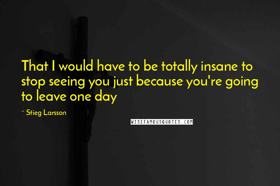 Stieg Larsson Quotes: That I would have to be totally insane to stop seeing you just because you're going to leave one day