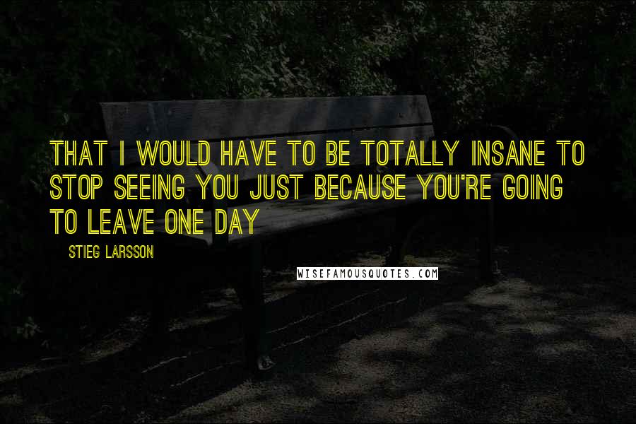 Stieg Larsson Quotes: That I would have to be totally insane to stop seeing you just because you're going to leave one day