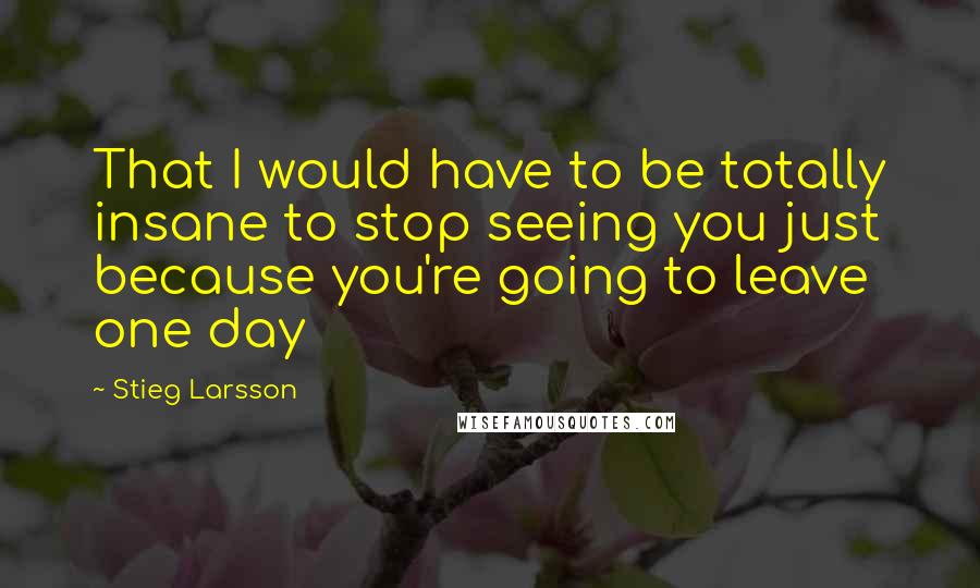 Stieg Larsson Quotes: That I would have to be totally insane to stop seeing you just because you're going to leave one day