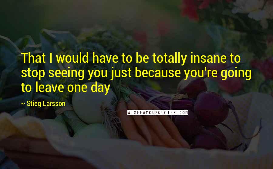 Stieg Larsson Quotes: That I would have to be totally insane to stop seeing you just because you're going to leave one day