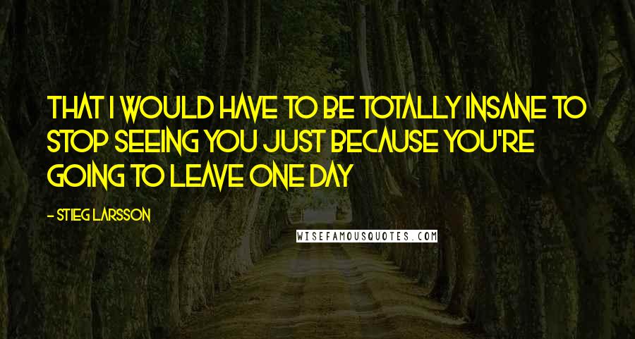 Stieg Larsson Quotes: That I would have to be totally insane to stop seeing you just because you're going to leave one day