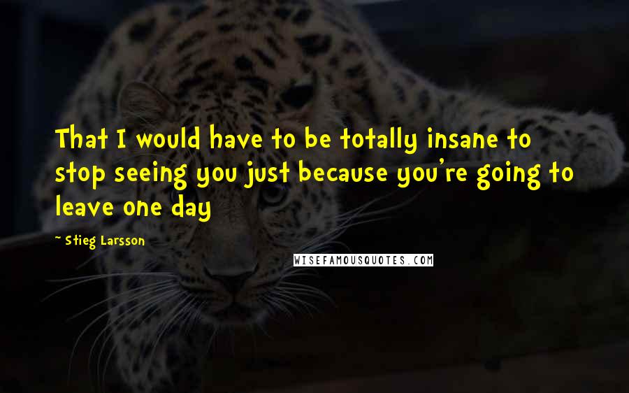 Stieg Larsson Quotes: That I would have to be totally insane to stop seeing you just because you're going to leave one day