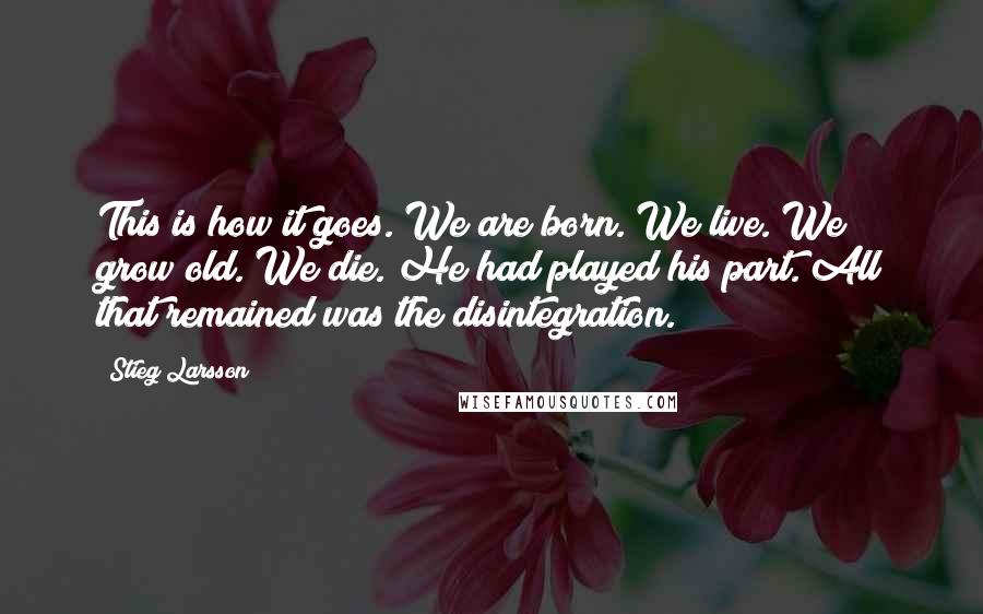 Stieg Larsson Quotes: This is how it goes. We are born. We live. We grow old. We die. He had played his part. All that remained was the disintegration.