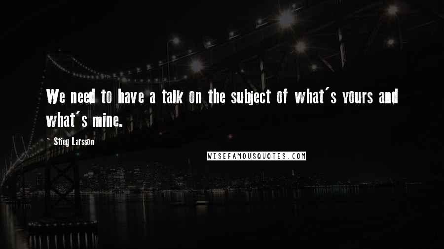 Stieg Larsson Quotes: We need to have a talk on the subject of what's yours and what's mine.