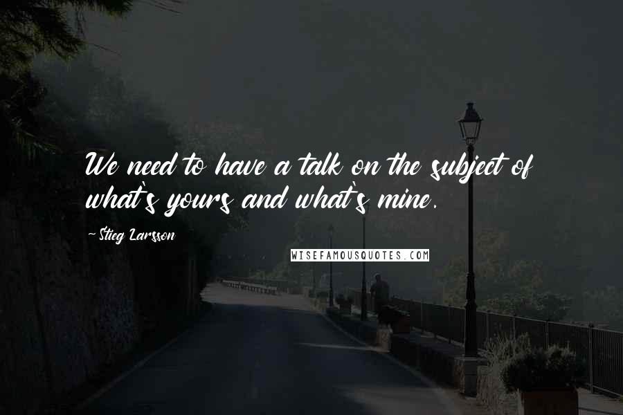 Stieg Larsson Quotes: We need to have a talk on the subject of what's yours and what's mine.
