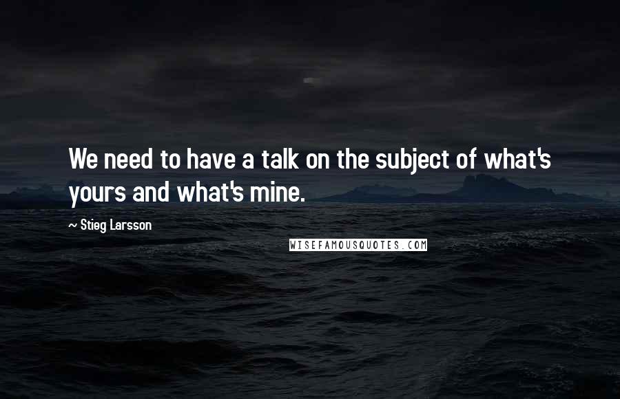 Stieg Larsson Quotes: We need to have a talk on the subject of what's yours and what's mine.