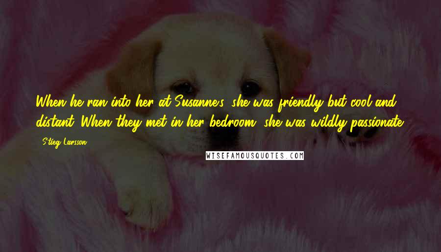 Stieg Larsson Quotes: When he ran into her at Susanne's, she was friendly but cool and distant. When they met in her bedroom, she was wildly passionate.