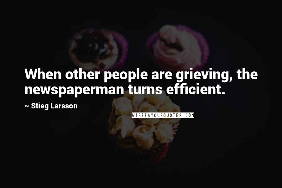 Stieg Larsson Quotes: When other people are grieving, the newspaperman turns efficient.