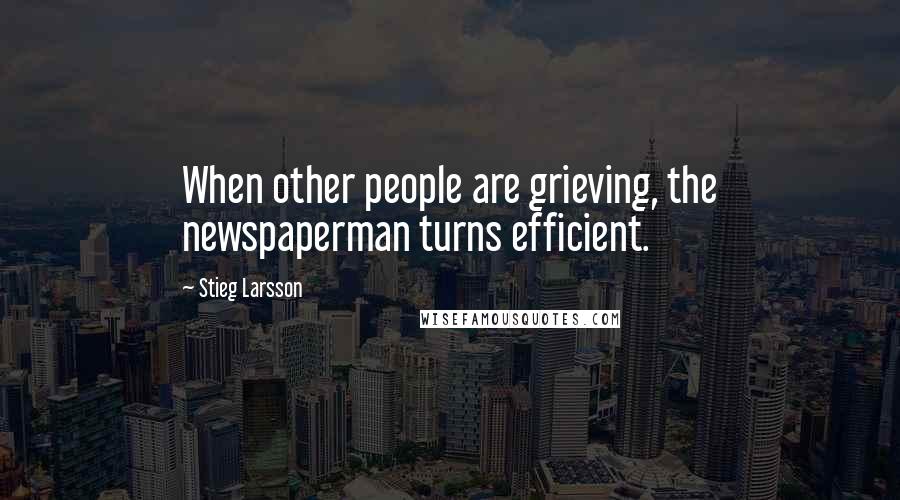 Stieg Larsson Quotes: When other people are grieving, the newspaperman turns efficient.