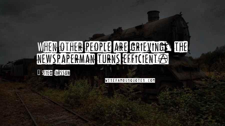 Stieg Larsson Quotes: When other people are grieving, the newspaperman turns efficient.