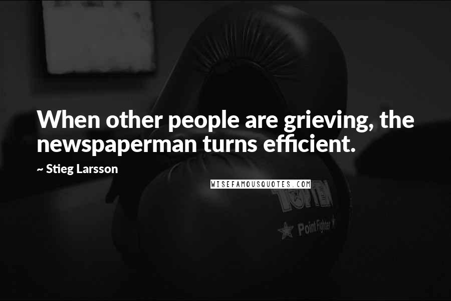 Stieg Larsson Quotes: When other people are grieving, the newspaperman turns efficient.