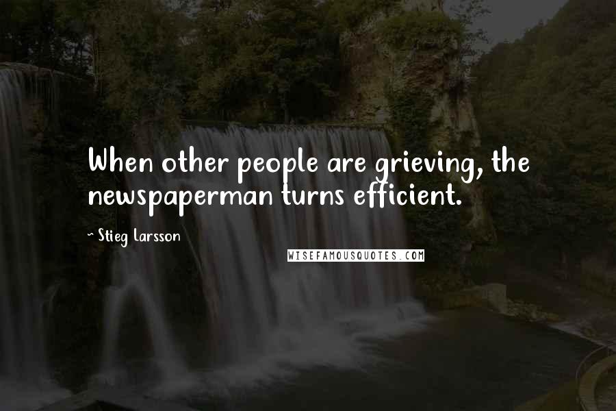 Stieg Larsson Quotes: When other people are grieving, the newspaperman turns efficient.