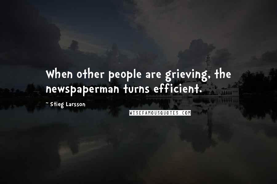 Stieg Larsson Quotes: When other people are grieving, the newspaperman turns efficient.