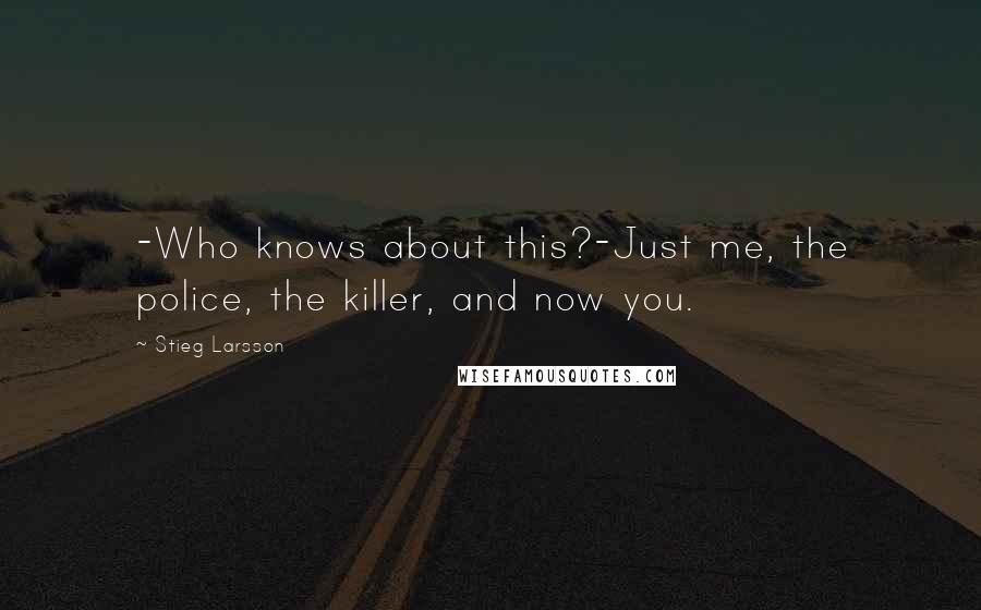 Stieg Larsson Quotes: -Who knows about this?-Just me, the police, the killer, and now you.