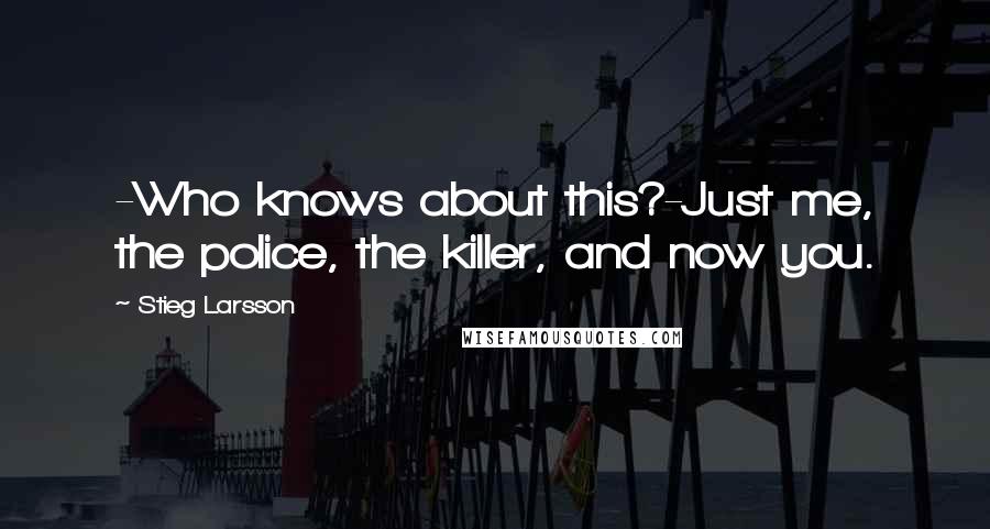 Stieg Larsson Quotes: -Who knows about this?-Just me, the police, the killer, and now you.