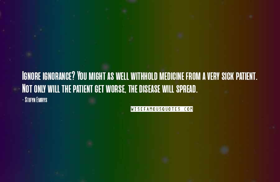 Stifyn Emrys Quotes: Ignore ignorance? You might as well withhold medicine from a very sick patient. Not only will the patient get worse, the disease will spread.