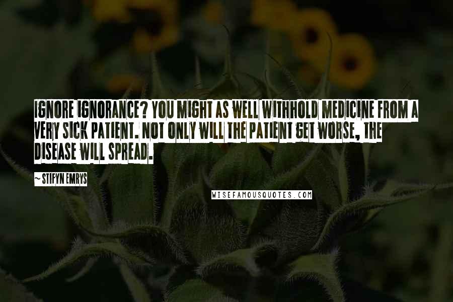 Stifyn Emrys Quotes: Ignore ignorance? You might as well withhold medicine from a very sick patient. Not only will the patient get worse, the disease will spread.