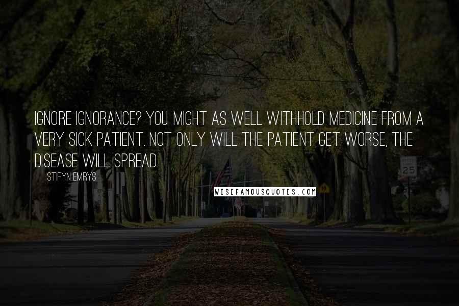 Stifyn Emrys Quotes: Ignore ignorance? You might as well withhold medicine from a very sick patient. Not only will the patient get worse, the disease will spread.