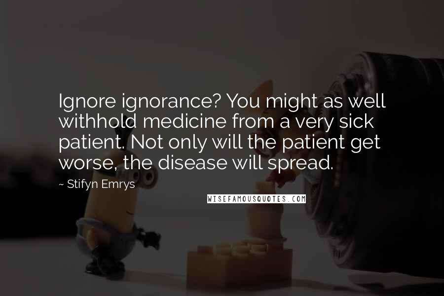 Stifyn Emrys Quotes: Ignore ignorance? You might as well withhold medicine from a very sick patient. Not only will the patient get worse, the disease will spread.