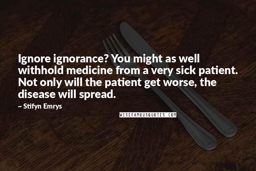 Stifyn Emrys Quotes: Ignore ignorance? You might as well withhold medicine from a very sick patient. Not only will the patient get worse, the disease will spread.