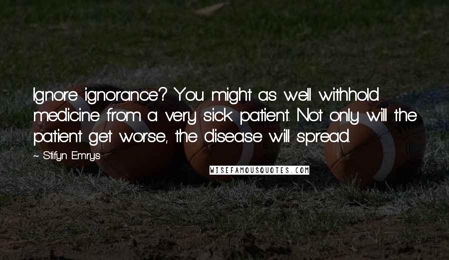 Stifyn Emrys Quotes: Ignore ignorance? You might as well withhold medicine from a very sick patient. Not only will the patient get worse, the disease will spread.