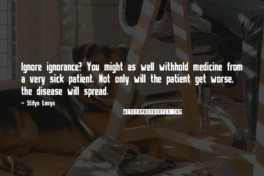 Stifyn Emrys Quotes: Ignore ignorance? You might as well withhold medicine from a very sick patient. Not only will the patient get worse, the disease will spread.