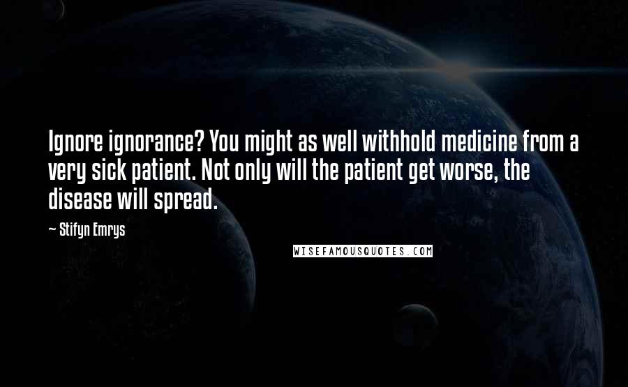 Stifyn Emrys Quotes: Ignore ignorance? You might as well withhold medicine from a very sick patient. Not only will the patient get worse, the disease will spread.