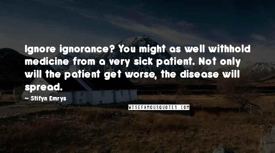 Stifyn Emrys Quotes: Ignore ignorance? You might as well withhold medicine from a very sick patient. Not only will the patient get worse, the disease will spread.