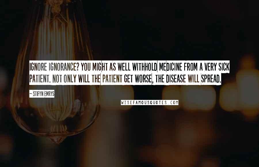 Stifyn Emrys Quotes: Ignore ignorance? You might as well withhold medicine from a very sick patient. Not only will the patient get worse, the disease will spread.