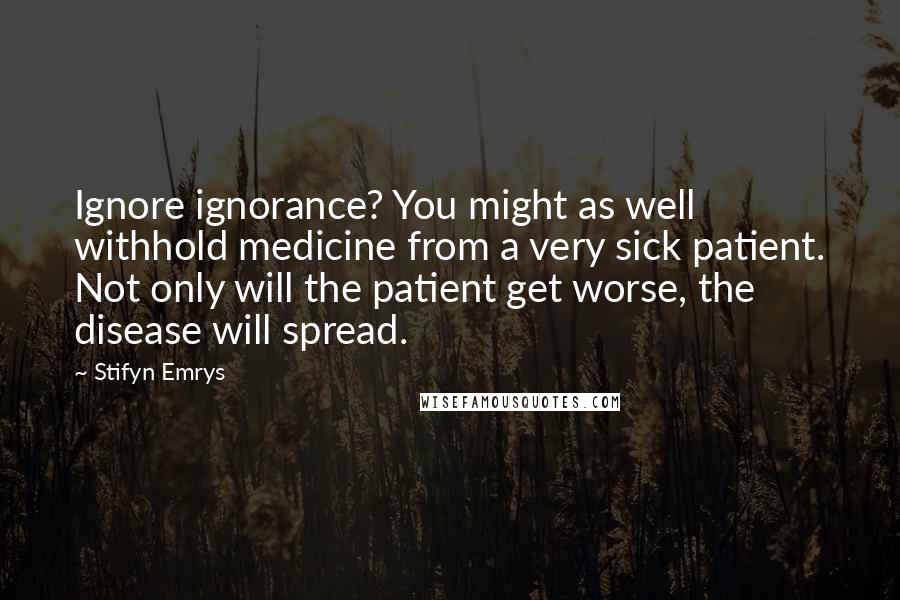 Stifyn Emrys Quotes: Ignore ignorance? You might as well withhold medicine from a very sick patient. Not only will the patient get worse, the disease will spread.