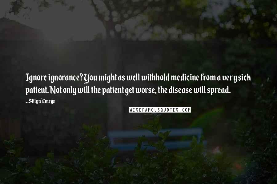 Stifyn Emrys Quotes: Ignore ignorance? You might as well withhold medicine from a very sick patient. Not only will the patient get worse, the disease will spread.