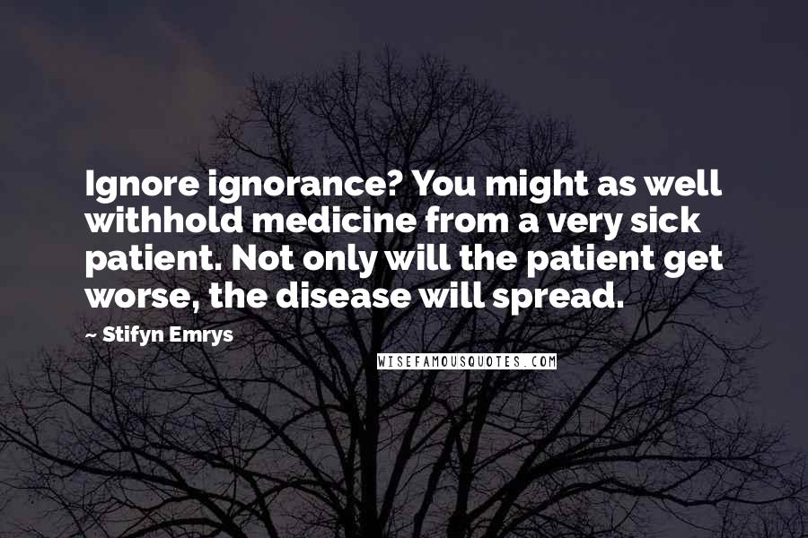 Stifyn Emrys Quotes: Ignore ignorance? You might as well withhold medicine from a very sick patient. Not only will the patient get worse, the disease will spread.