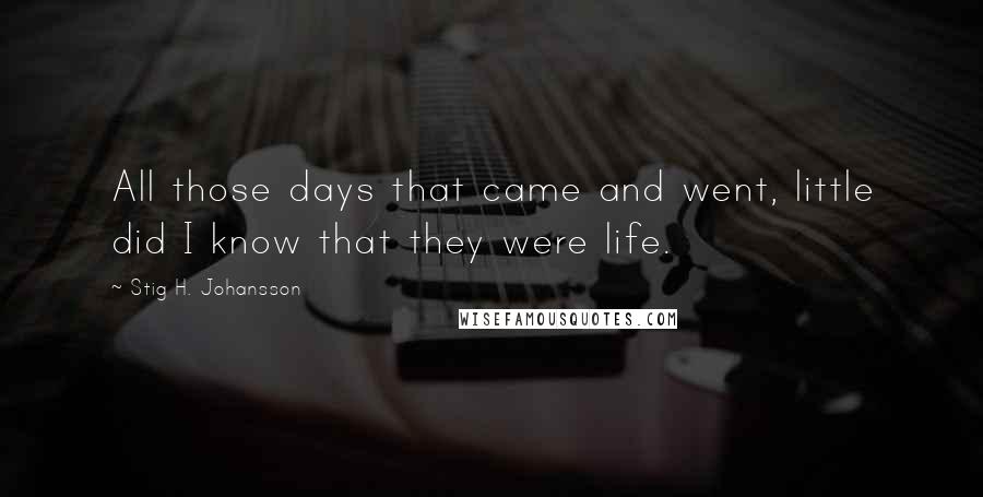 Stig H. Johansson Quotes: All those days that came and went, little did I know that they were life.