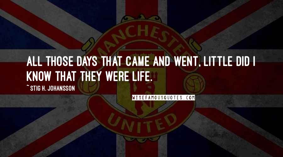 Stig H. Johansson Quotes: All those days that came and went, little did I know that they were life.