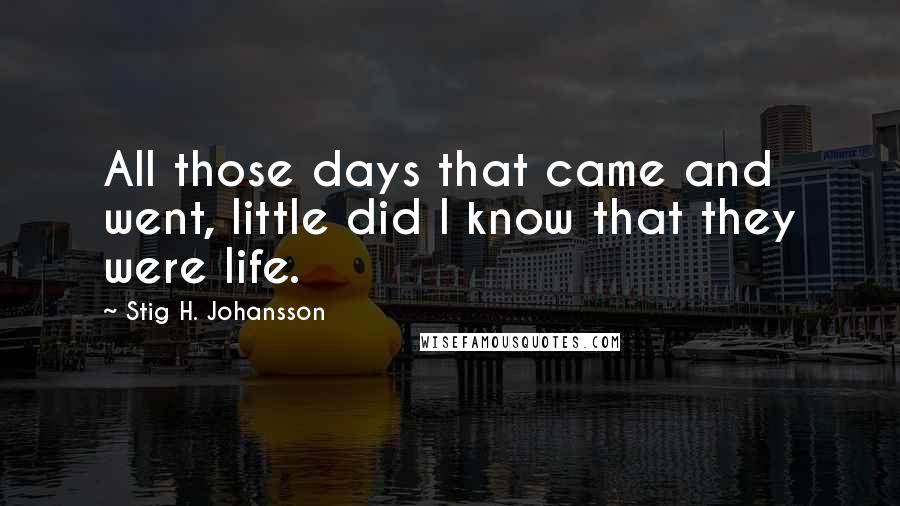 Stig H. Johansson Quotes: All those days that came and went, little did I know that they were life.