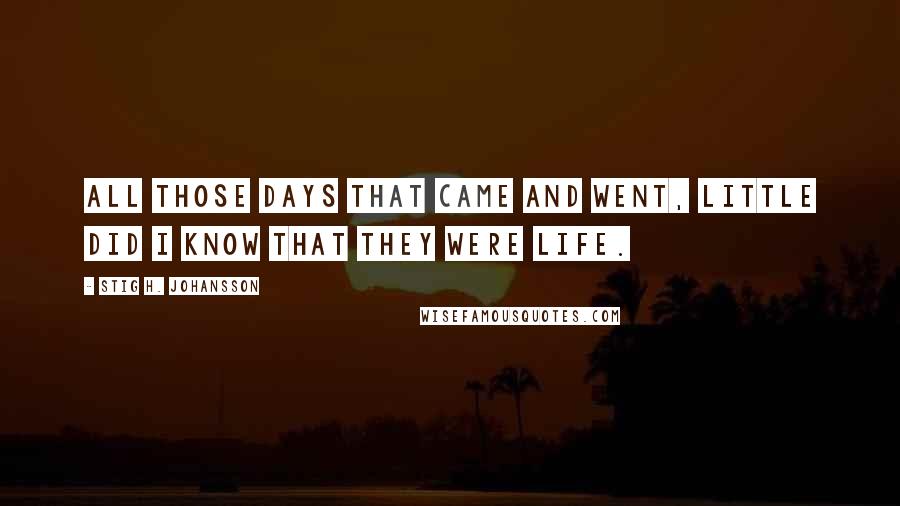 Stig H. Johansson Quotes: All those days that came and went, little did I know that they were life.