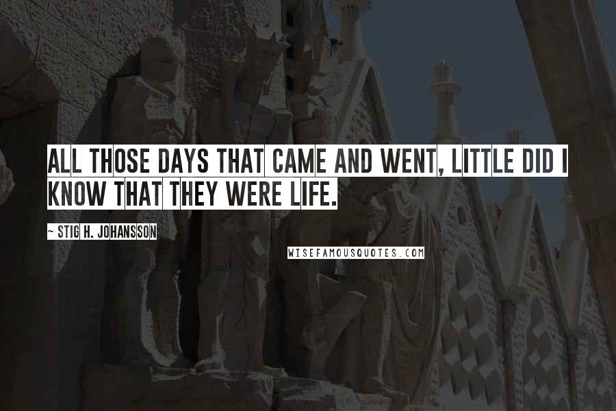 Stig H. Johansson Quotes: All those days that came and went, little did I know that they were life.