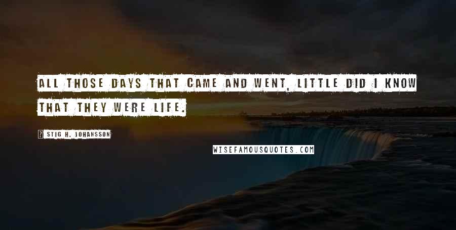 Stig H. Johansson Quotes: All those days that came and went, little did I know that they were life.