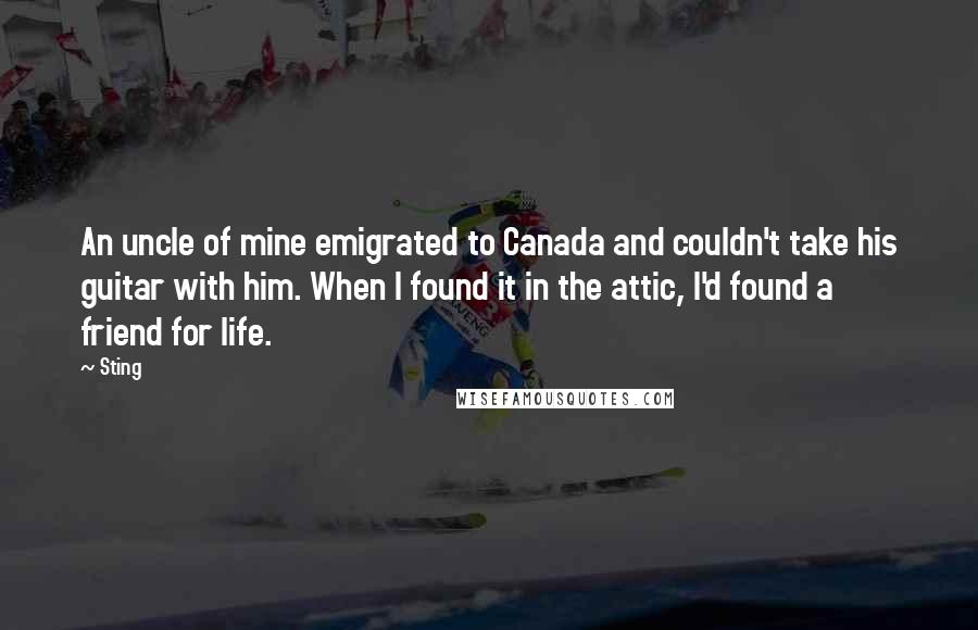 Sting Quotes: An uncle of mine emigrated to Canada and couldn't take his guitar with him. When I found it in the attic, I'd found a friend for life.