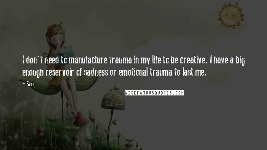 Sting Quotes: I don't need to manufacture trauma in my life to be creative. I have a big enough reservoir of sadness or emotional trauma to last me.