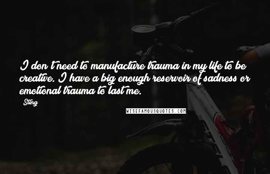 Sting Quotes: I don't need to manufacture trauma in my life to be creative. I have a big enough reservoir of sadness or emotional trauma to last me.