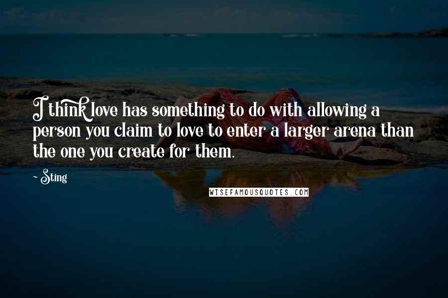 Sting Quotes: I think love has something to do with allowing a person you claim to love to enter a larger arena than the one you create for them.