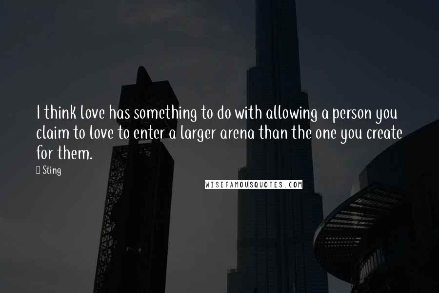 Sting Quotes: I think love has something to do with allowing a person you claim to love to enter a larger arena than the one you create for them.