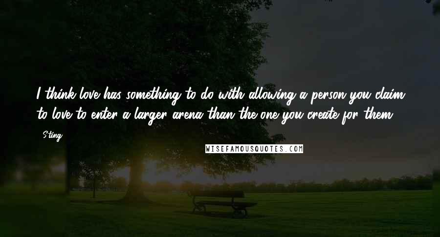 Sting Quotes: I think love has something to do with allowing a person you claim to love to enter a larger arena than the one you create for them.