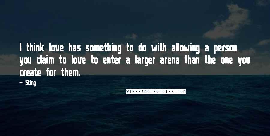 Sting Quotes: I think love has something to do with allowing a person you claim to love to enter a larger arena than the one you create for them.